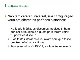 Função autor Não tem caráter universal, sua configuração varia em diferentes períodos históricos: Na Idade Média, os discursos médicos tinham que ser atribuídos a alguém para terem valor: “Hipócrates disse...” E os textos literários circulavam sem que fosse preciso definir sua autoria Já nos séculos XVII/XVIII, a situação se inverte 
