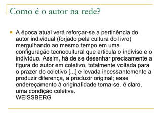 Como é o autor na rede? A época atual verá reforçar-se a pertinência do autor individual (forjado pela cultura do livro) mergulhando ao mesmo tempo em uma configuração tecnocultural que articula o indiviso e o indivíduo. Assim, há de se desenhar precisamente a figura do autor em coletivo, totalmente voltada para o prazer do coletivo [...] e levada incessantemente a produzir diferença, a produzir original; esse endereçamento à originalidade torna-se, é claro, uma condição coletiva. WEISSBERG 