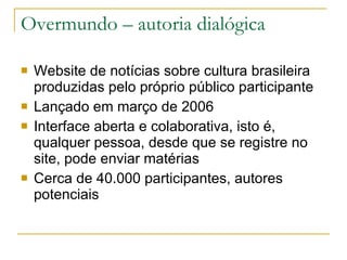 Overmundo – autoria dialógica Website de notícias sobre cultura brasileira produzidas pelo próprio público participante  Lançado em março de 2006 Interface aberta e colaborativa, isto é, qualquer pessoa, desde que se registre no site, pode enviar matérias Cerca de 40.000 participantes, autores potenciais 
