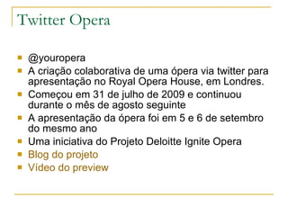 Twitter Opera @youropera A criação colaborativa de uma ópera via twitter para apresentação no Royal Opera House, em Londres. Começou em 31 de julho de 2009 e continuou durante o mês de agosto seguinte A apresentação da ópera foi em 5 e 6 de setembro do mesmo ano Uma iniciativa do Projeto Deloitte Ignite Opera Blog  do projeto Vídeo do  preview 