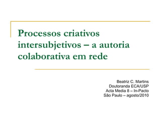 Processos criativos intersubjetivos – a autoria colaborativa em rede   Beatriz C. Martins Doutoranda ECA/USP Acta Media 8 – In-Pacto São Paulo – agosto/2010 