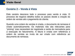 SAP AG 2004, Title of Presentation, Speaker Name / 5
Visão Geral
Cenário 2 – Venda à Vista
Este cenário descreve todo o processo para venda à vista. O
processo de negócio detalha todos os passos desde a criação da
ordem de vendas até o pagamento do cliente.
Quando uma ordem de vendas é criada, o documento de remessa é
criado automaticamente. Os materiais não são relevantes para
“picking” mas necessitam ter registrada a saída de mercadoria para
a execução do faturamento. A fatura é criada com referência a
ordem de vendas ao invés de ser criado com referência ao
documento de remessa.
 