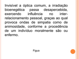 Invisível a óptica comum, a irradiação
bioenegética passa desapercebida,
exercendo influência no inter-
relacionamento pessoal, graças ao qual
provoca ondas de simpatia como de
animosidade, conforme a procedência
de um indivíduo moralmente são ou
enfermo.
Figua
 