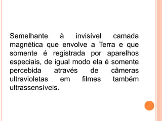 Semelhante à invisível camada
magnética que envolve a Terra e que
somente é registrada por aparelhos
especiais, de igual modo ela é somente
percebida através de câmeras
ultravioletas em filmes também
ultrassensíveis.
 
