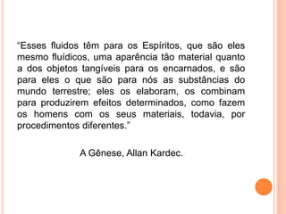 “Esses fluidos têm para os Espíritos, que são eles
mesmo fluídicos, uma aparência tão material quanto
a dos objetos tangíveis para os encarnados, e são
para eles o que são para nós as substâncias do
mundo terrestre; eles os elaboram, os combinam
para produzirem efeitos determinados, como fazem
os homens com os seus materiais, todavia, por
procedimentos diferentes.”
A Gênese, Allan Kardec.
 