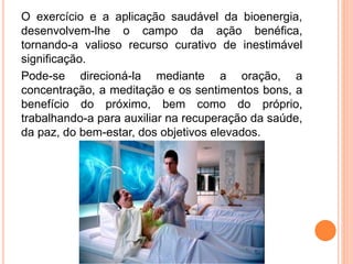 O exercício e a aplicação saudável da bioenergia,
desenvolvem-lhe o campo da ação benéfica,
tornando-a valioso recurso curativo de inestimável
significação.
Pode-se direcioná-la mediante a oração, a
concentração, a meditação e os sentimentos bons, a
benefício do próximo, bem como do próprio,
trabalhando-a para auxiliar na recuperação da saúde,
da paz, do bem-estar, dos objetivos elevados.
 