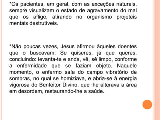 *Os pacientes, em geral, com as exceções naturais,
sempre visualizam o estado de agravamento do mal
que os aflige, atirando no organismo projéteis
mentais destrutíveis.
*Não poucas vezes, Jesus afirmou àqueles doentes
que o buscavam: Se quiseres, já que queres,
concluindo: levanta-te e anda, vê, sê limpo, conforme
a enfermidade que se faziam objeto. Naquele
momento, o enfermo saía do campo vibratório de
sombras, no qual se homiziava, e abria-se à energia
vigorosa do Benfeitor Divino, que lhe alterava a área
em desordem, restaurando-lhe a saúde.
 