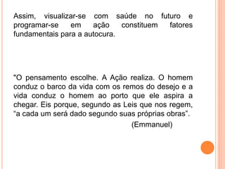 Assim, visualizar-se com saúde no futuro e
programar-se em ação constituem fatores
fundamentais para a autocura.
"O pensamento escolhe. A Ação realiza. O homem
conduz o barco da vida com os remos do desejo e a
vida conduz o homem ao porto que ele aspira a
chegar. Eis porque, segundo as Leis que nos regem,
“a cada um será dado segundo suas próprias obras”.
(Emmanuel)
 