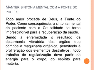 MANTER SINTONIA MENTAL COM A FONTE DO
PODER
Todo amor procede de Deus, a Fonte do
Poder. Como consequência, a sintonia mental
do paciente com a Causalidade se torna
imprescindível para a recuperação da saúde.
Sendo a enfermidade o resultado da
desarmonia vibratória dos órgãos que
compõe a maquinaria orgânica, permitindo a
proliferação dos elementos destrutivos, todo
trabalho de regularização deve partir da
energia para o corpo, do espírito para
matéria.
 