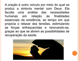 A oração é outro veículo por meio do qual se
produz a sintonia mental com Deus. Ela
faculta uma análise das necessidades
humanas em relação às finalidades
essenciais da existência, ao tempo em que
propicia o relaxar das tensões, estimulando
as forças enfraquecidas e renovando-as,
graças ao que se abrem as possibilidades de
recuperação da saúde.
 