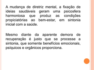 A mudança de diretriz mental, a fixação de
ideias saudáveis geram uma psicosfera
harmoniosa que produz as condições
propiciatórias ao bem-estar, em sintonia
inicial com a saúde.
Mesmo diante da aparente demora de
recuperação é justo que se processe a
sintonia, que somente benefícios emocionais,
psíquicos e orgânicos proporciona.
 