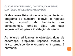 CUIDAR DO DESCANSO, DA DIETA, DA HIGIENE,
MANTENDO ORDEM NAS ATIVIDADES
O descanso físico é de alta importância no
programa da autocura, todavia, o repouso
mental, advindo da harmonia dos
pensamentos, torna-se vital, um fator
imprescindível para a instalação da saúde.
As leituras edificantes e otimistas, ricas de
esperança, propiciam repouso mental e
físico, predispondo o organismo à calma, à
harmonia.
 
