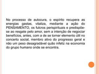No processo de autocura, o espírito recupera as
energias gastas, vitaliza, mediante a ação do
PENSAMENTO, os fulcros perispirituais e predispõe-
se ao resgate pelo amor, sem a intenção de negociar
benefícios, antes, com a de se tornar elemento útil no
concerto social, membro ativo do progresso geral e
não um peso desagradável quão infeliz na economia
do grupo humano onde se encontra.
 