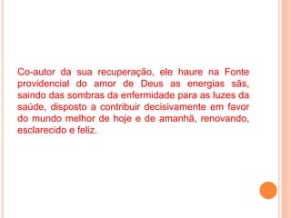 Co-autor da sua recuperação, ele haure na Fonte
providencial do amor de Deus as energias sãs,
saindo das sombras da enfermidade para as luzes da
saúde, disposto a contribuir decisivamente em favor
do mundo melhor de hoje e de amanhã, renovando,
esclarecido e feliz.
 