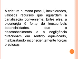 A criatura humana possui, inexplorados,
valiosos recursos que aguardam a
canalização conveniente. Entre eles, a
bioenergia é fonte de inexauríveis
potencialidades, que o
desconhecimento e a negligência
direcionam em sentido equivocado,
malbaratando inconscientemente forças
preciosas.
 