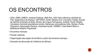  CEIs, EMEI, EMEFs, Instituto Federal, UBS Pari, CDC Serra Morena e Estrela do
Pari, Igreja Deus de Aliança, CEFOPEA, GCM, Defesa Civil, Conselho Tutelar, Escola
de Samba Colorado do Brás, Museu da Língua Portuguesa, Instituto Tomie Ohtake,
Complexo Canindé (assistência social), lideranças comunitárias (Vila, Olarias, Ponte
Pequena), Associação Kantuta, empresas locais, UNIBES, Casa Maria Maria e
Biblioteca Adelpha Figueiredo
 Encontros mensais
 Pautas coletivas
 Organização das ações do território a partir dos diversos serviços.
 Exemplo da discussão de Violência de Gênero.
 