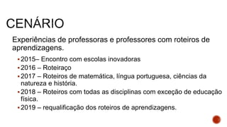 Experiências de professoras e professores com roteiros de
aprendizagens.
2015– Encontro com escolas inovadoras
2016 – Roteiraço
2017 – Roteiros de matemática, língua portuguesa, ciências da
natureza e história.
2018 – Roteiros com todas as disciplinas com exceção de educação
física.
2019 – requalificação dos roteiros de aprendizagens.
 