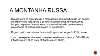  Diálogo com as professoras e professores para abertura de um campo
de experiência refazendo a estrutura educacional, reorganizando
tempos, espaços de estudos e uma nova forma de professores e
professoras se relacionarem com os estudantes.
 Organização dos roteiros de aprendizagens ao longo do 2º bimestre.
 1 ano de experiências e os primeiros resultados externos: OBMEP (de
2 finalistas em 2018 para 32 finalistas em 2019).
 