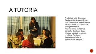 A tutoria é uma dimensão
fundamental da experiência,
pois diariamente se reúne com
16 estudantes por uma hora,
dialoga com seus
responsáveis, realizará o
conselho de classe deste
grupo e mediará eventuais
conflitos. É a figura
fundamental para a
continuidade da ação.
 