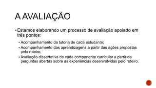 Estamos elaborando um processo de avaliação apoiado em
três pontos:
 Acompanhamento da tutoria de cada estudante;
 Acompanhamento das aprendizagens a partir das ações propostas
pelo roteiro;
 Avaliação dissertativa de cada componente curricular a partir de
perguntas abertas sobre as experiências desenvolvidas pelo roteiro.
 