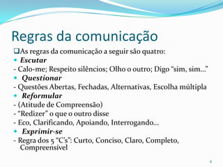 Regras da comunicaçãoAs regras da comunicação a seguirsão quatro:Escutar- Calo-me; Respeito silêncios; Olho o outro; Digo “sim, sim...”Questionar- Questões Abertas, Fechadas, Alternativas, Escolha múltiplaReformular- (Atitude de Compreensão)- “Redizer” o que o outro disse- Eco, Clarificando, Apoiando, Interrogando...Exprimir-se- Regra dos 5 “C’s”: Curto, Conciso, Claro, Completo, Compreensível6