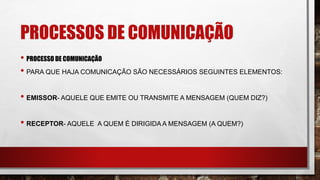 PROCESSOS DE COMUNICAÇÃO
• PROCESSO DE COMUNICAÇÃO
• PARA QUE HAJA COMUNICAÇÃO SÃO NECESSÁRIOS SEGUINTES ELEMENTOS:
• EMISSOR- AQUELE QUE EMITE OU TRANSMITE A MENSAGEM (QUEM DIZ?)
• RECEPTOR- AQUELE A QUEM É DIRIGIDA A MENSAGEM (A QUEM?)
 