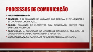 PROCESSOS DE COMUNICAÇÃO
• PROCESSO DE COMUNICAÇÃO
• CONTEXTO- É O CONJUNTO DE VARIÁVEIS QUE RODEIAM E INFLUENCIAM A
SITUAÇÃO DE COMUNICAÇÃO.
• CÓDIGO- CONJUNTO DE ELEMENTOS COM SIGNIFICADO, ACEITES PELO
EMISSOR E RECEPTOR.
• CODIFICAÇÃO- A CAPACIDADE DE CONSTRUIR MENSAGENS SEGUNDO UM
CÓDIGO COMPREENDIDO PELO EMISSOR E RECEPTOR.
• A DESCODIFICAÇÃO- A CAPACIDADE DE INTERPRETAR UMA MENSAGEM.
 