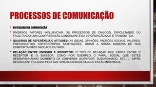 PROCESSOS DE COMUNICAÇÃO
• DIFICULDADE DA COMUNICAÇÃO
• DIVERSOS FATORES INFLUENCIAM OS PROCESSOS DE DIÁLOGO, DIFICULTANDO OU
FACILITANDO UMA COMPREENSÃO CONGRUENTE DA INFORMAÇÃO QUE É TRANSMITIDA.
• QUADROS DE REFERÊNCIA E ATITUDES: AS IDEIAS, OPINIÕES, PADRÕES SOCIAIS, VALORES,
PRECONCEITOS, ESTEREÓTIPOS, MOTIVAÇÕES, GUIAM A NOSSA MANEIRA DE NOS
COMPORTARMOS FACE AOS OUTROS;
• RELAÇÃO ENTRE EMISSOR E RECEPTOR: O TIPO DE RELAÇÃO QUE EXISTE ENTRE O
RECEPTOR E O EMISSOR, COMO POR EXEMPLO O PAPAL SOCIAL QUE ESTES
DESEMPENHAMNO MOMENTO DA CONVERSA (SUPERIOR, SUBORDINADO, ETC…), IMPÕE
REGRAS ESTIPULADAS PELA CULTURA SOCIEDADE EM QUE ESTÃO INSERIDOS.
 