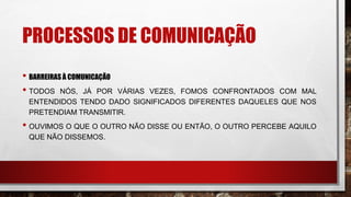 PROCESSOS DE COMUNICAÇÃO
• BARREIRAS À COMUNICAÇÃO
• TODOS NÓS, JÁ POR VÁRIAS VEZES, FOMOS CONFRONTADOS COM MAL
ENTENDIDOS TENDO DADO SIGNIFICADOS DIFERENTES DAQUELES QUE NOS
PRETENDIAM TRANSMITIR.
• OUVIMOS O QUE O OUTRO NÃO DISSE OU ENTÃO, O OUTRO PERCEBE AQUILO
QUE NÃO DISSEMOS.
 