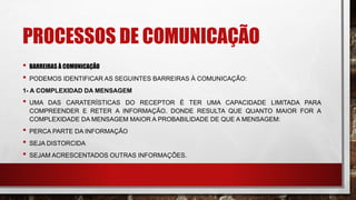 PROCESSOS DE COMUNICAÇÃO
• BARREIRAS À COMUNICAÇÃO
• PODEMOS IDENTIFICAR AS SEGUINTES BARREIRAS À COMUNICAÇÃO:
1- A COMPLEXIDAD DA MENSAGEM
• UMA DAS CARATERÍSTICAS DO RECEPTOR É TER UMA CAPACIDADE LIMITADA PARA
COMPREENDER E RETER A INFORMAÇÃO. DONDE RESULTA QUE QUANTO MAIOR FOR A
COMPLEXIDADE DA MENSAGEM MAIOR A PROBABILIDADE DE QUE A MENSAGEM:
• PERCA PARTE DA INFORMAÇÃO
• SEJA DISTORCIDA
• SEJAM ACRESCENTADOS OUTRAS INFORMAÇÕES.
 