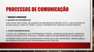 PROCESSOS DE COMUNICAÇÃO
• BARREIRAS À COMUNICAÇÃO
3- QUADRO DE REFERÊNCIAS:
CADA UM DE NÓS POSSUI UM QUADRO DE REFERÊNCIAS PRÓPRIO, ISTO É, UMA EXPERIÊNCIA
ACUMULADAAO LONGO DO TEMPO, A QUAL É DIFERENTE DE TODAS AS OUTRAS PESSOAS.
4- PAPÉIS DESEMPENHADOS:
O FACTO DE SABERMOS QUE DETERMINADA PESSOA, QUEDESEJACOMUNICAR CONNOSCO,
TEM UM ELEVADO ESTATUTO SOCIAL, PODERÁ CONSTITUIR UMA BARREIRA NA COMUNICAÇÃO.
DA MESMA FORMA, ESTAR A DESEMPENHAR O PAPEL DE ALUNO, PROFESSOR, TÊM INFLUÊNCIA
NA MANEIRA DE ESTAR E NOS COMPORTAMENTOS DE CADA UM.
 