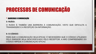 PROCESSOS DE COMUNICAÇÃO
• BARREIRAS À COMUNICAÇÃO
5- RUÍDO:
O RUÍDO É TAMBÉM UMA BARREIRA À COMUNICAÇÃO, VISTO QUE DIFICULTA A
TRANSMISSÃO E A RECEPÇÃO DA INFORMAÇÃO.
6- O CÓDIGO:
PARA QUE A COMUNICAÇÃO SEJA EFICAZ, É NECESSÁRIO QUE O CÓDIGO UTILIZADO
PELO EMISSOR SEJA DESCODIFICADO PELO RECEPTOR. A NÃO COMPREENSÃO DO
CÓDIGO IMPEDE A COMUNICAÇÃO EFICAZ.
 