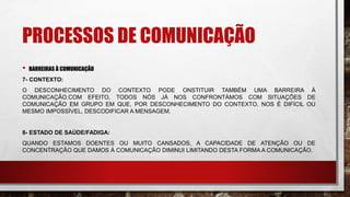 PROCESSOS DE COMUNICAÇÃO
• BARREIRAS À COMUNICAÇÃO
7- CONTEXTO:
O DESCONHECIMENTO DO CONTEXTO PODE ONSTITUIR TAMBÉM UMA BARREIRA À
COMUNICAÇÃO.COM EFEITO, TODOS NÓS JÁ NOS CONFRONTÁMOS COM SITUAÇÕES DE
COMUNICAÇÃO EM GRUPO EM QUE, POR DESCONHECIMENTO DO CONTEXTO, NOS É DIFÍCIL OU
MESMO IMPOSSÍVEL, DESCODIFICAR A MENSAGEM.
8- ESTADO DE SAÚDE/FADIGA:
QUANDO ESTAMOS DOENTES OU MUITO CANSADOS, A CAPACIDADE DE ATENÇÃO OU DE
CONCENTRAÇÃO QUE DAMOS À COMUNICAÇÃO DIMINUI LIMITANDO DESTA FORMA A COMUNICAÇÃO.
 
