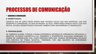 PROCESSOS DE COMUNICAÇÃO
• BARREIRAS À COMUNICAÇÃO
9- DESMOTIVAÇÃO:
SIGNIFICA QUE DE CERTO MODO DAMOS MAIS ATENÇÃO AQUILO QUE NOS INTERESSA, QUE NOS
DESPERTA A CURIOSIDADE, OU NOS DÁ PRAZER, OU SEJA, DAMOS MAIS ATENÇÃO AQUILO QUE NOS
MOTIVA, DAÍ QIE A DESMOTIVAÇÃO FUNCIONE TAMBÉM COMO UMA BARREIRA À COMUNICAÇÃO.
8- PERSONALIDADE:
SE TEMEMOS ALGUÉM, PORQUE A NOSSA EXPERIÊNCIA ANTERIOR SE APRESENTOU PREJUDICIAL E
NEGATIVA, EVITAMOS ENFRENTÁ-LA OU TENDEMOS A INTERPRETAR QUALQUER MENSAGEM OU
PEDIDO DE COMUNICAÇÃO SUA, COMO PERIGOSA PARA NÓS. QUANDO DETERMINADA SITUAÇÃO
NOS AFECTOU DE FORMA NEGATIVA, TENDEMOS, POR UMA QUESTÃO DE INTEGRIDADE
PSICOLÓGICA, A EVITAR FALAR DO ASSUNTO.
 