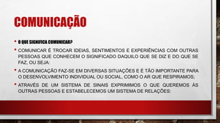 COMUNICAÇÃO
• O QUE SIGNIFICA COMUNICAR?
• COMUNICAR É TROCAR IDEIAS, SENTIMENTOS E EXPERIÊNCIAS COM OUTRAS
PESSOAS QUE CONHECEM O SIGNIFICADO DAQUILO QUE SE DIZ E DO QUE SE
FAZ, OU SEJA:
• A COMUNICAÇÃO FAZ-SE EM DIVERSAS SITUAÇÕES E É TÃO IMPORTANTE PARA
O DESENVOLVIMENTO INDIVIDUAL OU SOCIAL, COMO O AR QUE RESPIRAMOS;
• ATRAVÉS DE UM SISTEMA DE SINAIS EXPRIMIMOS O QUE QUEREMOS ÀS
OUTRAS PESSOAS E ESTABELECEMOS UM SISTEMA DE RELAÇÕES:
 
