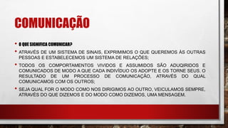 COMUNICAÇÃO
• O QUE SIGNIFICA COMUNICAR?
• ATRAVÉS DE UM SISTEMA DE SINAIS, EXPRIMIMOS O QUE QUEREMOS ÀS OUTRAS
PESSOAS E ESTABELECEMOS UM SISTEMA DE RELAÇÕES;
• TODOS OS COMPORTAMENTOS VIVIDOS E ASSUMIDOS SÃO ADUQIRIDOS E
COMUNICADOS DE MODO A QUE CADA INDIVÍDUO OS ADOPTE E OS TORNE SEUS. O
RESULTADO DE UM PROCESSO DE COMUNICAÇÃO, ATRAVÉS DO QUAL
COMUNICAMOS COM OS OUTROS;
• SEJA QUAL FOR O MODO COMO NOS DIRIGIMOS AO OUTRO, VEICULAMOS SEMPRE,
ATRAVÉS DO QUE DIZEMOS E DO MODO COMO DIZEMOS, UMA MENSAGEM.
 