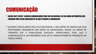 COMUNICAÇÃO
• JULIUS FAST 81970) “A NOSSA COMUNICAÇÃO PODE SER SILENCIOSA E DETAL MODO AUTOMÁTICA QUE
PODEMOS NÃO ESTAR CONSCIENTES DE QUE ESTAMOS A COMUNICAR”
• QUANDO CIRCULAMOS PELA RUA REAGIMOS A UMA SÉRIE DE SINAIS QUE NOS
PRETENDEM TRANSMITIR UMA SÉRIE DE MENSAGENS, DESDE OS SINAIS DE
TRÂNSITO ATÉ À PUBLICIDADE EXPOSTA. VERIFICAMOS, POIS, QUE A
COMUNICAÇÃO É UM FENÓMENO QUE ESTÁ CONSTANTEMENTE PRESENTE EM
TODA A PARTE.
 