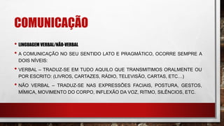 COMUNICAÇÃO
• LINGUAGEM VERBAL/NÃO-VERBAL
• A COMUNICAÇÃO NO SEU SENTIDO LATO E PRAGMÁTICO, OCORRE SEMPRE A
DOIS NÍVEIS:
• VERBAL – TRADUZ-SE EM TUDO AQUILO QUE TRANSMITIMOS ORALMENTE OU
POR ESCRITO: (LIVROS, CARTAZES, RÁDIO, TELEVISÃO, CARTAS, ETC…)
• NÃO VERBAL – TRADUZ-SE NAS EXPRESSÕES FACIAIS, POSTURA, GESTOS,
MÍMICA, MOVIMENTO DO CORPO, INFLEXÃO DA VOZ, RITMO, SILÊNCIOS, ETC.
 