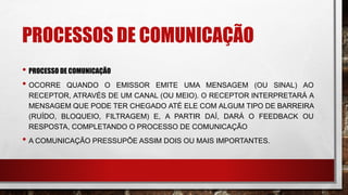 PROCESSOS DE COMUNICAÇÃO
• PROCESSO DE COMUNICAÇÃO
• OCORRE QUANDO O EMISSOR EMITE UMA MENSAGEM (OU SINAL) AO
RECEPTOR, ATRAVÉS DE UM CANAL (OU MEIO). O RECEPTOR INTERPRETARÁ A
MENSAGEM QUE PODE TER CHEGADO ATÉ ELE COM ALGUM TIPO DE BARREIRA
(RUÍDO, BLOQUEIO, FILTRAGEM) E, A PARTIR DAÍ, DARÁ O FEEDBACK OU
RESPOSTA, COMPLETANDO O PROCESSO DE COMUNICAÇÃO
• A COMUNICAÇÃO PRESSUPÕE ASSIM DOIS OU MAIS IMPORTANTES.
 