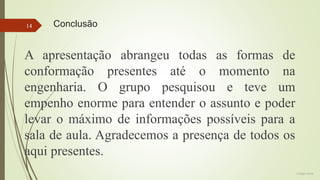 14

Conclusão

A apresentação abrangeu todas as formas de
conformação presentes até o momento na
engenharia. O grupo pesquisou e teve um
empenho enorme para entender o assunto e poder
levar o máximo de informações possíveis para a
sala de aula. Agradecemos a presença de todos os
aqui presentes.
Colégio Eniac

 