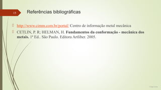 15

Referências bibliográficas

 http://www.cimm.com.br/portal/ Centro de informação metal mecânica
 CETLIN, P. R; HELMAN, H. Fundamentos da conformação - mecânica dos
metais. 1ª Ed.. São Paulo. Editora Artliber. 2005.

Colégio Eniac

 