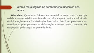 5

Fatores metalúrgicos na conformação mecânica dos
metais

Velocidade: Quando se deforma um material, a maior parte da energia
cedida a este material é transformada em calor, e quanto maior a velocidade
de deformação menor é a dissipação desse calor. Este é um problema a ser
considerado, principalmente na deformação a quente, onde o aumento da
temperatura pode chegar ao ponto de fusão.

Colégio Eniac

 