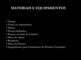 MATERIAIS E EQUIPAMENTOS
• Tarugo
• Forno ou Aquecedores
• Matriz
• Prensa Hidráulica
• Punção ou haste do Embolo
• Disco de Apoio
• Recipiente
• Disco de Pressão
• Equipamento para Estiramento do Produto Extrudado
 