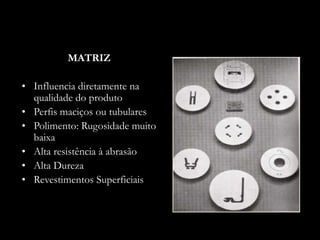 MATRIZ
• Influencia diretamente na
qualidade do produto
• Perfis maciços ou tubulares
• Polimento: Rugosidade muito
baixa
• Alta resistência à abrasão
• Alta Dureza
• Revestimentos Superficiais
 