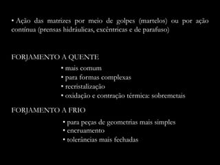FORJAMENTO A QUENTE
• recristalização
• mais comum
FORJAMENTO A FRIO
• encruamento
• para peças de geometrias mais simples
• Ação das matrizes por meio de golpes (martelos) ou por ação
contínua (prensas hidráulicas, excêntricas e de parafuso)
• para formas complexas
• oxidação e contração térmica: sobremetais
• tolerâncias mais fechadas
 