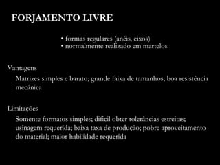 FORJAMENTO LIVRE
• formas regulares (anéis, eixos)
• normalmente realizado em martelos
Vantagens
Matrizes simples e barato; grande faixa de tamanhos; boa resistência
mecânica
Limitações
Somente formatos simples; dificil obter tolerâncias estreitas;
usinagem requerida; baixa taxa de produção; pobre aproveitamento
do material; maior habilidade requerida
 