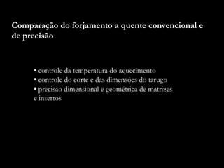 Comparação do forjamento a quente convencional e
de precisão
• controle da temperatura do aquecimento
• controle do corte e das dimensões do tarugo
• precisão dimensional e geométrica de matrizes
e insertos
 