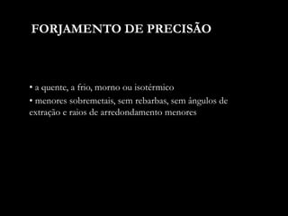 • a quente, a frio, morno ou isotérmico
FORJAMENTO DE PRECISÃO
• menores sobremetais, sem rebarbas, sem ângulos de
extração e raios de arredondamento menores
 