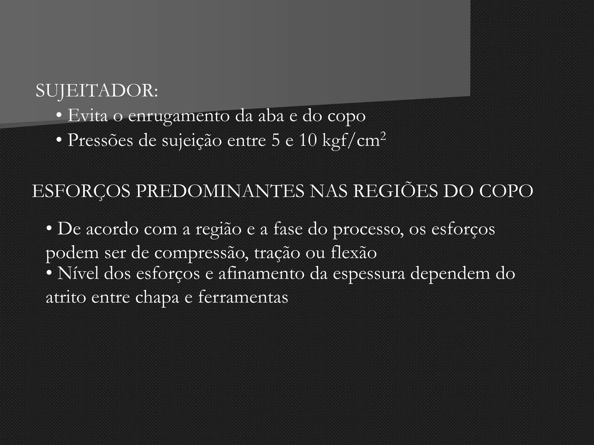 SUJEITADOR:
• Evita o enrugamento da aba e do copo
• Pressões de sujeição entre 5 e 10 kgf/cm2
ESFORÇOS PREDOMINANTES NAS REGIÕES DO COPO
• De acordo com a região e a fase do processo, os esforços
podem ser de compressão, tração ou flexão
• Nível dos esforços e afinamento da espessura dependem do
atrito entre chapa e ferramentas
 