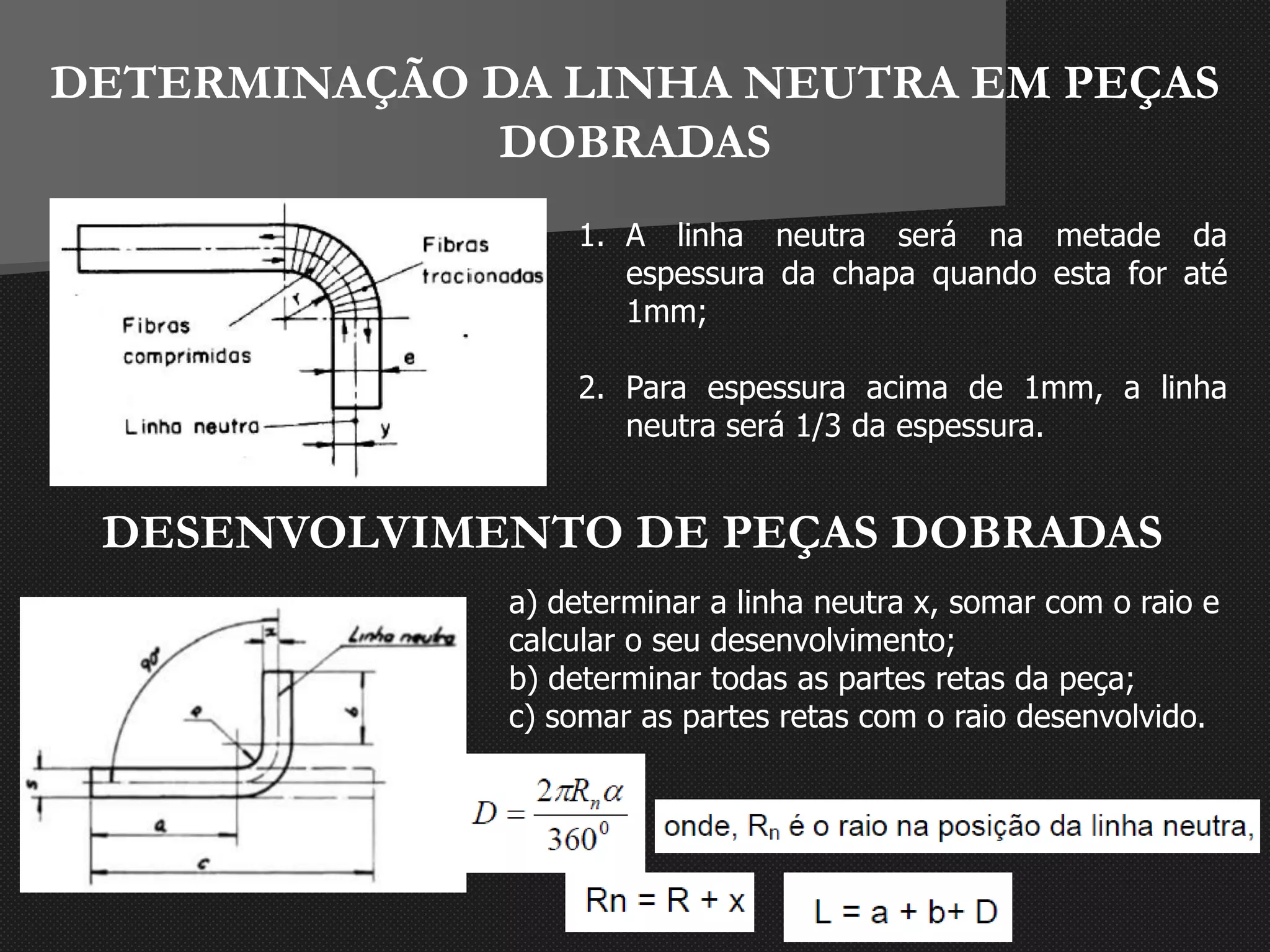 DETERMINAÇÃO DA LINHA NEUTRA EM PEÇAS
DOBRADAS
1. A linha neutra será na metade da
espessura da chapa quando esta for até
1mm;
2. Para espessura acima de 1mm, a linha
neutra será 1/3 da espessura.
DESENVOLVIMENTO DE PEÇAS DOBRADAS
a) determinar a linha neutra x, somar com o raio e
calcular o seu desenvolvimento;
b) determinar todas as partes retas da peça;
c) somar as partes retas com o raio desenvolvido.
 